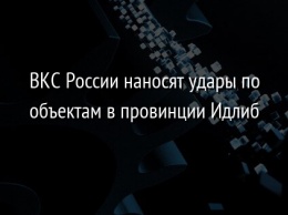 ВКС России наносят удары по объектам в провинции Идлиб