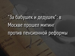 "За бабушек и дедушек": в Москве прошел митинг против пенсионной реформы