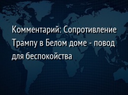 Комментарий: Сопротивление Трампу в Белом доме - повод для беспокойства