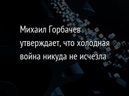 Михаил Горбачев утверждает, что холодная война никуда не исчезла