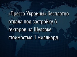 «Пресса Украины» бесплатно отдала под застройку 6 гектаров на Шулявке стоимостью 1 миллиард