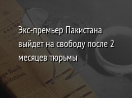 Экс-премьер Пакистана выйдет на свободу после 2 месяцев тюрьмы