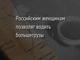 Российским женщинам позволят водить большегрузы