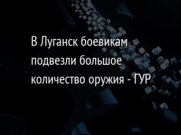 В Луганск боевикам подвезли большое количество оружия - ГУР