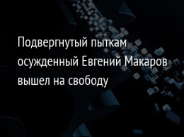 Подвергнутый пыткам осужденный Евгений Макаров вышел на свободу