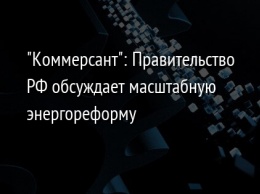 "Коммерсант": Правительство РФ обсуждает масштабную энергореформу