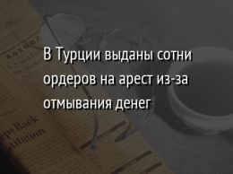 В Турции выданы сотни ордеров на арест из-за отмывания денег