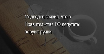 Медведев заявил, что в Правительстве РФ депутаты воруют ручки