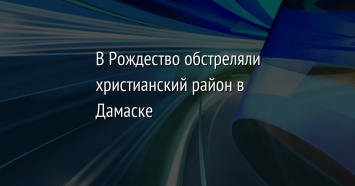 В Рождество обстреляли христианский район в Дамаске