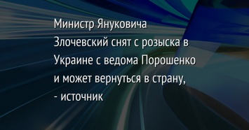 Министр Януковича Злочевский снят с розыска в Украине с ведома Порошенко и может вернуться в страну, - источник