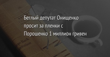 Беглый депутат Онищенко просит за пленки с Порошенко 1 миллион гривен