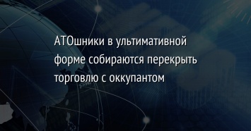 АТОшники в ультимативной форме собираются перекрыть торговлю с оккупантом