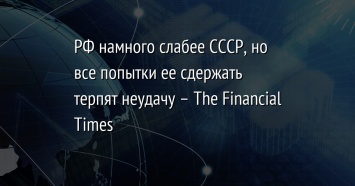 РФ намного слабее СССР, но все попытки ее сдержать терпят неудачу - The Financial Times