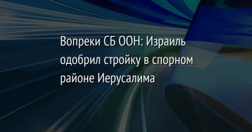 Вопреки СБ ООН: Израиль одобрил стройку в спорном районе Иерусалима