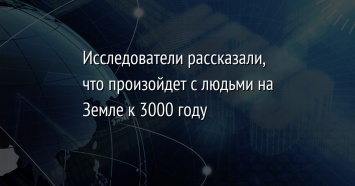 Исследователи рассказали, что произойдет с людьми на Земле к 3000 году