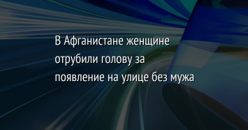 В Афганистане женщине отрубили голову за появление на улице без мужа