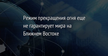 Режим прекращения огня еще не гарантирует мира на Ближнем Востоке