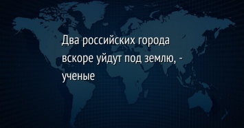 Два российских города вскоре уйдут под землю, - ученые