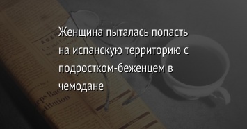 Женщина пыталась попасть на испанскую территорию с подростком-беженцем в чемодане