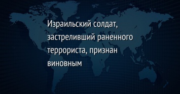 Израильский солдат, застреливший раненного террориста, признан виновным