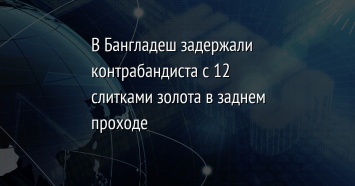 В Бангладеш задержали контрабандиста с 12 слитками золота в заднем проходе