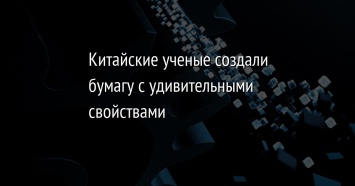 Китайские ученые создали бумагу с удивительными свойствами