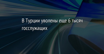 В Турции уволены еще 6 тысяч госслужащих