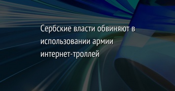 Сербские власти обвиняют в использовании армии интернет-троллей