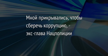 Мной прикрывались, чтобы сберечь коррупцию, - экс-глава Нацполиции