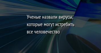 Ученые назвали вирусы, которые могут истребить все человечество