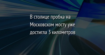 В столице пробка на Московском мосту уже достигла 3 километров