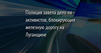 Полиция завела дело на активистов, блокирующих железную дорогу на Луганщине