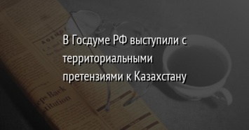 В Госдуме РФ выступили с территориальными претензиями к Казахстану