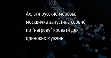 Ах, эти русские морозы: москвичка запустила сервис по "нагреву" кровати для одиноких мужчин