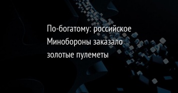 По-богатому: российское Минобороны заказало золотые пулеметы