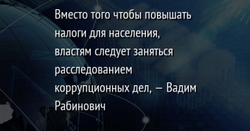 Вместо того чтобы повышать налоги для населения, властям следует заняться расследованием коррупционных дел, - Вадим Рабинович