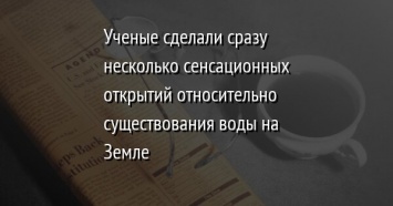 Ученые сделали сразу несколько сенсационных открытий относительно существования воды на Земле