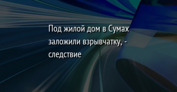 Под жилой дом в Сумах заложили взрывчатку, - следствие