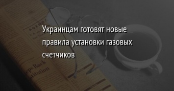 Украинцам готовят новые правила установки газовых счетчиков