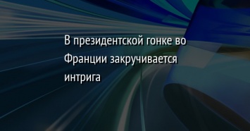 В президентской гонке во Франции закручивается интрига