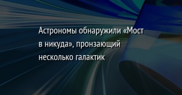 Астрономы обнаружили «Мост в никуда», пронзающий несколько галактик