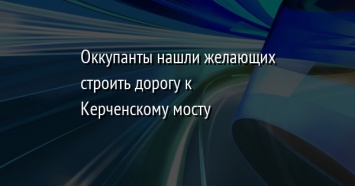 Оккупанты нашли желающих строить дорогу к Керченскому мосту