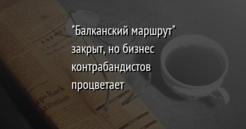 "Балканский маршрут" закрыт, но бизнес контрабандистов процветает