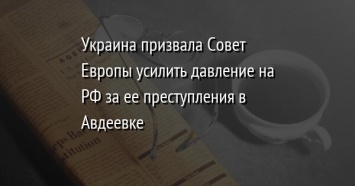 Украина призвала Совет Европы усилить давление на РФ за ее преступления в Авдеевке
