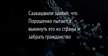 Саакашвили заявил, что Порошенко пытается выкинуть его из страны и забрать гражданство