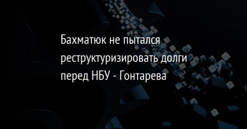 Бахматюк не пытался реструктуризировать долги перед НБУ - Гонтарева