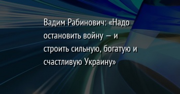 Вадим Рабинович: «Надо остановить войну - и строить сильную, богатую и счастливую Украину»