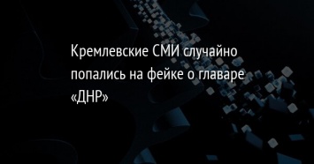 Кремлевские СМИ случайно попались на фейке о главаре «ДНР»