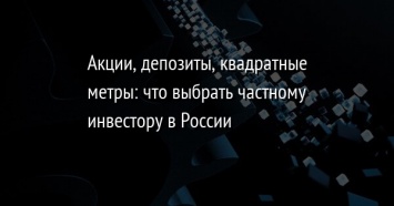 Акции, депозиты, квадратные метры: что выбрать частному инвестору в России