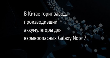 В Китае горит завод, производивший аккумуляторы для взрывоопасных Galaxy Note 7